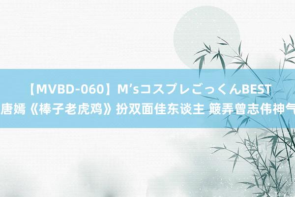 【MVBD-060】M’sコスプレごっくんBEST 唐嫣《棒子老虎鸡》扮双面佳东谈主 簸弄曾志伟神气