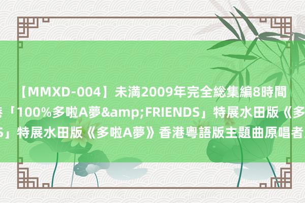 【MMXD-004】未満2009年完全総集編8時間 [香港] 廖碧兒參觀香港「100%多啦A夢&FRIENDS」特展　水田版《多啦A夢》香港粵語版主題曲原唱者久違現身