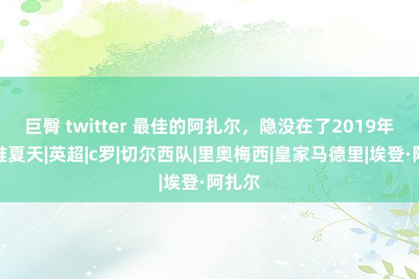 巨臀 twitter 最佳的阿扎尔，隐没在了2019年的阿谁夏天|英超|c罗|切尔西队|里奥梅西|皇家马德里|埃登·阿扎尔