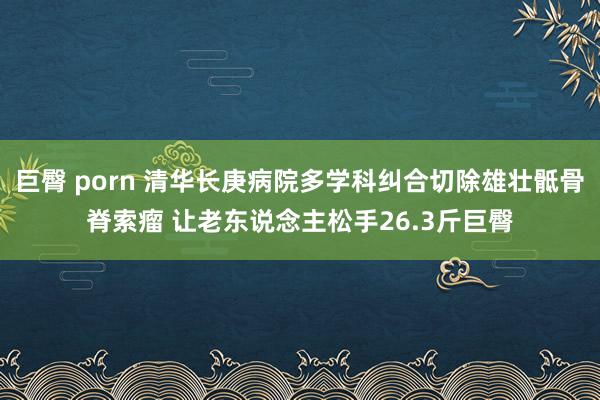 巨臀 porn 清华长庚病院多学科纠合切除雄壮骶骨脊索瘤 让老东说念主松手26.3斤巨臀