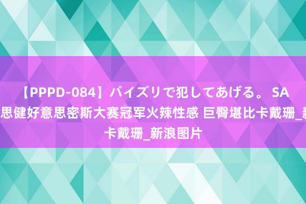 【PPPD-084】パイズリで犯してあげる。 SARA 好意思健好意思密斯大赛冠军火辣性感 巨臀堪比卡戴珊_新浪图片