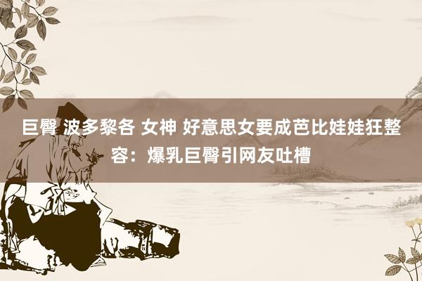 巨臀 波多黎各 女神 好意思女要成芭比娃娃狂整容：爆乳巨臀引网友吐槽