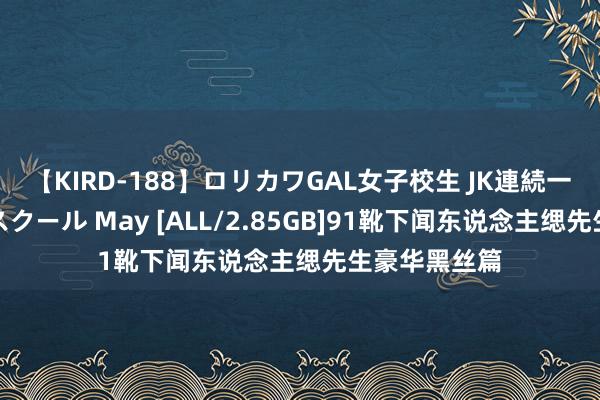 【KIRD-188】ロリカワGAL女子校生 JK連続一撃顔射ハイスクール May [ALL/2.85GB]91靴下闻东说念主缌先生豪华黑丝篇