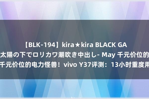 【BLK-194】kira★kira BLACK GAL 黒ギャル青姦露出-灼熱太陽の下でロリカワ潮吹き中出し- May 千元价位的电力怪兽！vivo Y37评测：13小时重度用机也不趴