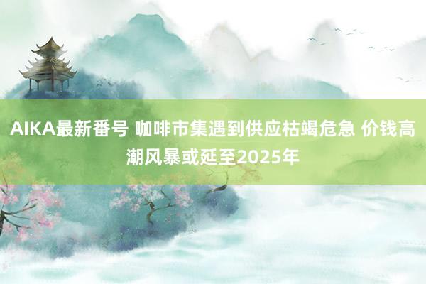 AIKA最新番号 咖啡市集遇到供应枯竭危急 价钱高潮风暴或延至2025年