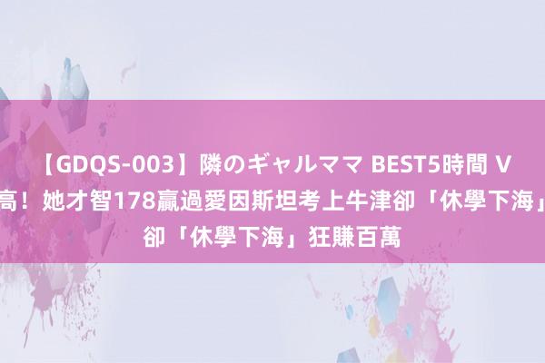 【GDQS-003】隣のギャルママ BEST5時間 Vol.2 IQ超高！她才智178贏過愛因斯坦　考上牛津卻「休學下海」狂賺百萬