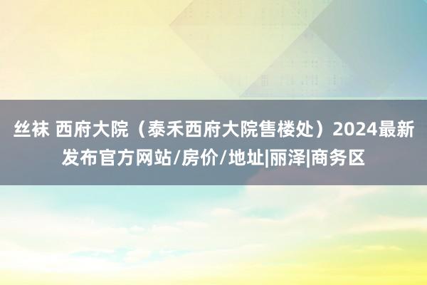 丝袜 西府大院（泰禾西府大院售楼处）2024最新发布官方网站/房价/地址|丽泽|商务区