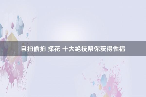 自拍偷拍 探花 十大绝技帮你获得性福