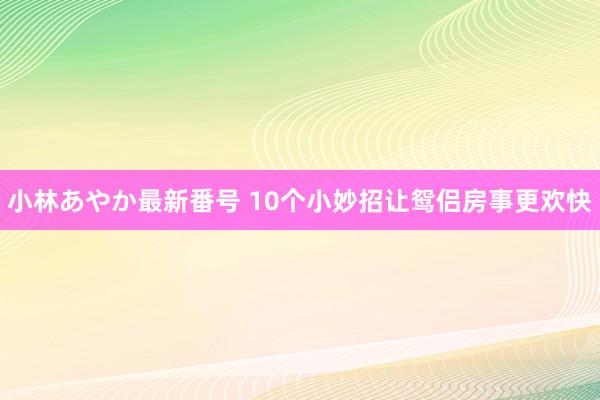 小林あやか最新番号 10个小妙招让鸳侣房事更欢快