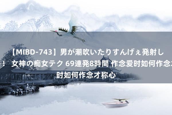 【MIBD-743】男が潮吹いたりすんげぇ発射しちゃう！ 女神の痴女テク 69連発8時間 作念爱时如何作念才称心