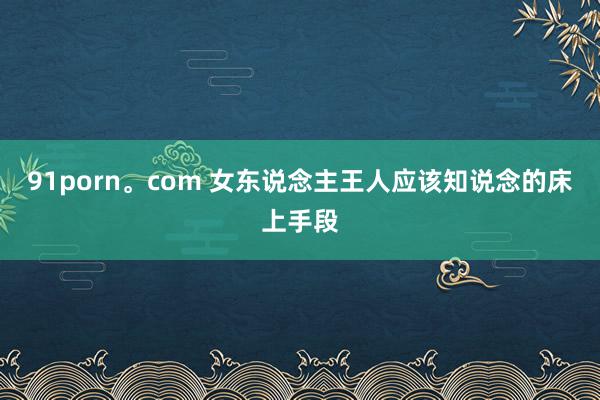 91porn。com 女东说念主王人应该知说念的床上手段