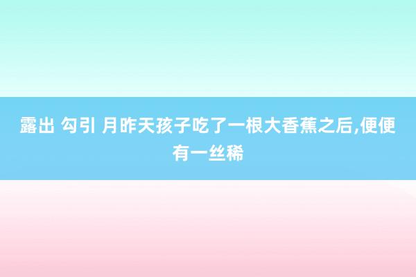 露出 勾引 月昨天孩子吃了一根大香蕉之后，便便有一丝稀