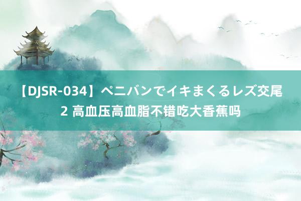 【DJSR-034】ペニバンでイキまくるレズ交尾 2 高血压高血脂不错吃大香蕉吗