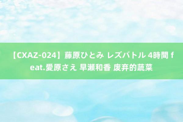 【CXAZ-024】藤原ひとみ レズバトル 4時間 feat.愛原さえ 早瀬和香 废弃的蔬菜