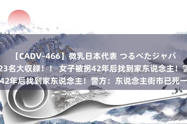 【CADV-466】微乳日本代表 つるぺたジャパン 8時間 最終メンバー23名大収録！！ 女子被拐42年后找到家东说念主！警方：东说念主街市已死一火