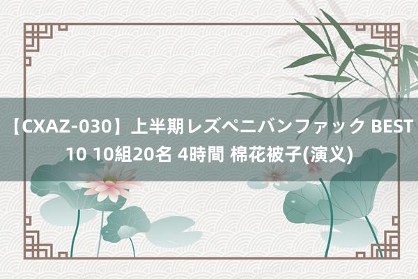 【CXAZ-030】上半期レズペニバンファック BEST10 10組20名 4時間 棉花被子(演义)