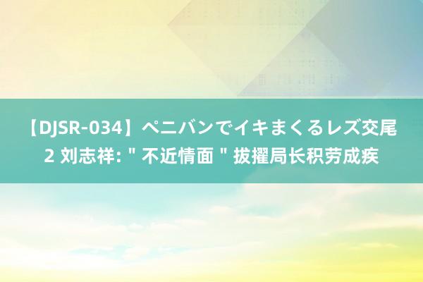 【DJSR-034】ペニバンでイキまくるレズ交尾 2 刘志祥:＂不近情面＂拔擢局长积劳成疾