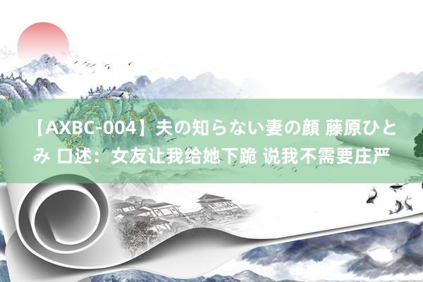 【AXBC-004】夫の知らない妻の顔 藤原ひとみ 口述：女友让我给她下跪 说我不需要庄严