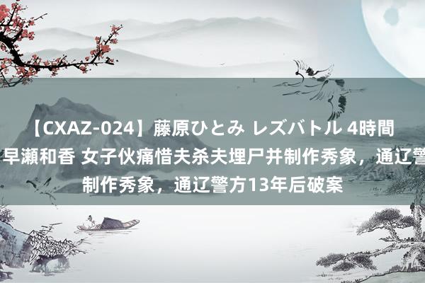 【CXAZ-024】藤原ひとみ レズバトル 4時間 feat.愛原さえ 早瀬和香 女子伙痛惜夫杀夫埋尸并制作秀象，通辽警方13年后破案