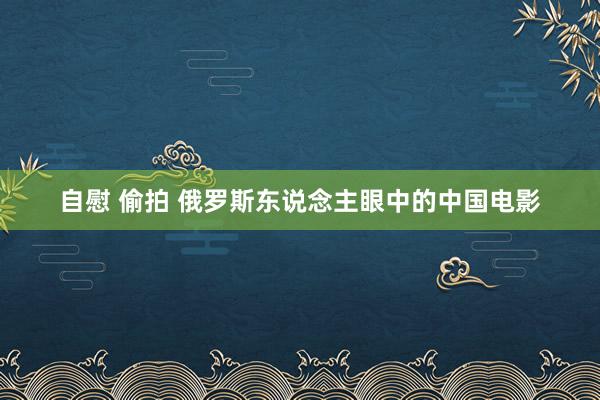 自慰 偷拍 俄罗斯东说念主眼中的中国电影