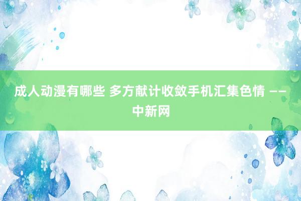 成人动漫有哪些 多方献计收敛手机汇集色情 ——中新网