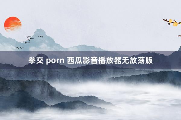 拳交 porn 西瓜影音播放器无放荡版