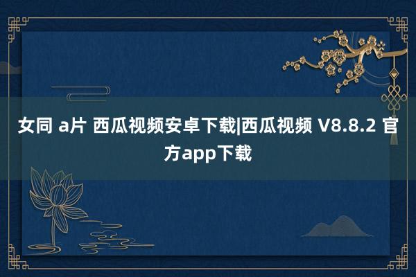 女同 a片 西瓜视频安卓下载|西瓜视频 V8.8.2 官方app下载