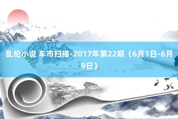 乱伦小说 车市扫描-2017年第22期（6月1日-6月9日）