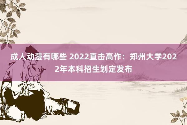 成人动漫有哪些 2022直击高作：郑州大学2022年本科招生划定发布