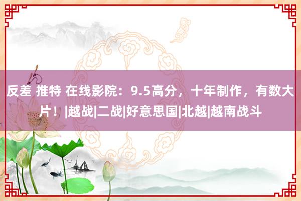 反差 推特 在线影院：9.5高分，十年制作，有数大片！|越战|二战|好意思国|北越|越南战斗