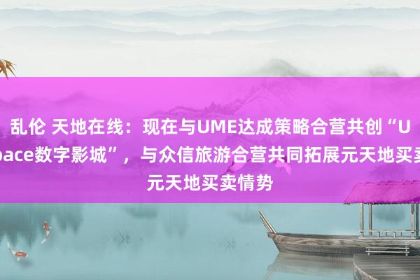 乱伦 天地在线：现在与UME达成策略合营共创“UMESpace数字影城”，与众信旅游合营共同拓展元天地买卖情势