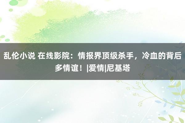 乱伦小说 在线影院：情报界顶级杀手，冷血的背后多情谊！|爱情|尼基塔