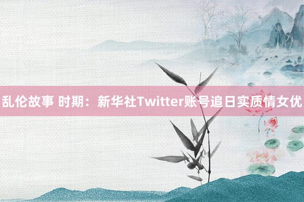 乱伦故事 时期：新华社Twitter账号追日实质情女优