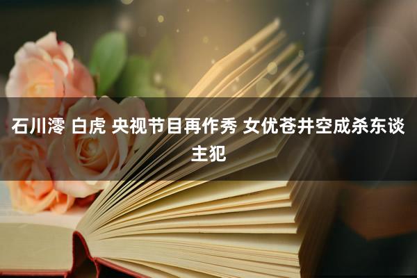 石川澪 白虎 央视节目再作秀 女优苍井空成杀东谈主犯