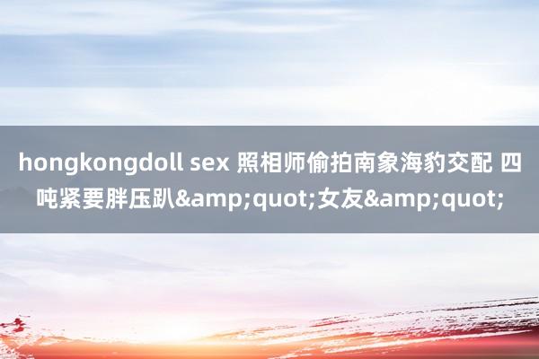 hongkongdoll sex 照相师偷拍南象海豹交配 四吨紧要胖压趴&quot;女友&quot;