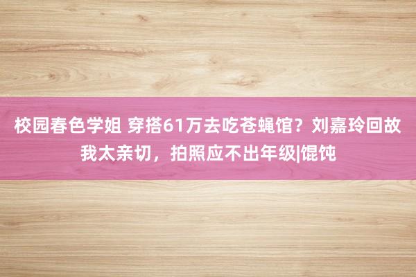 校园春色学姐 穿搭61万去吃苍蝇馆？刘嘉玲回故我太亲切，拍照应不出年级|馄饨