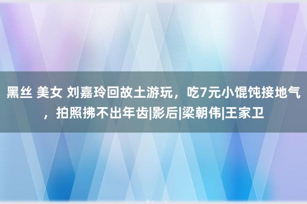 黑丝 美女 刘嘉玲回故土游玩，吃7元小馄饨接地气，拍照拂不出年齿|影后|梁朝伟|王家卫