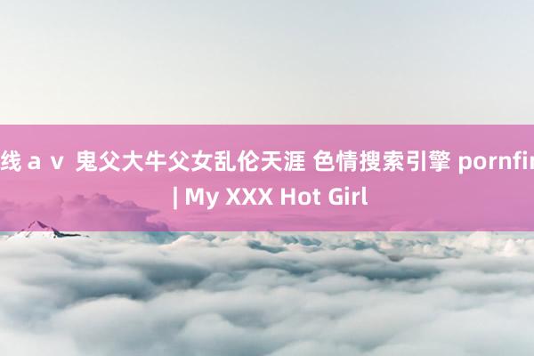 在线ａｖ 鬼父大牛父女乱伦天涯 色情搜索引擎 pornfind | My XXX Hot Girl