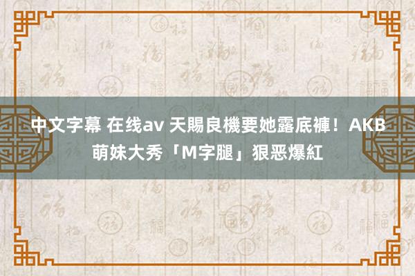 中文字幕 在线av 天賜良機要她露底褲！　AKB萌妹大秀「M字腿」狠恶爆紅