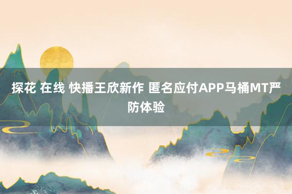 探花 在线 快播王欣新作 匿名应付APP马桶MT严防体验