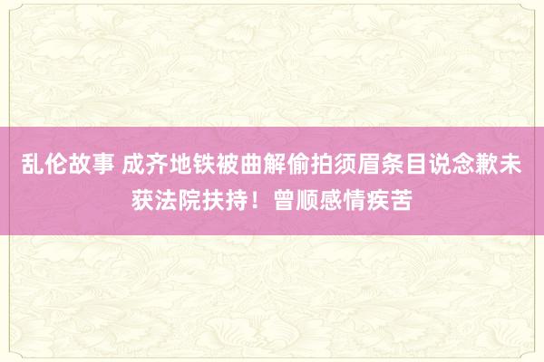 乱伦故事 成齐地铁被曲解偷拍须眉条目说念歉未获法院扶持！曾顺感情疾苦