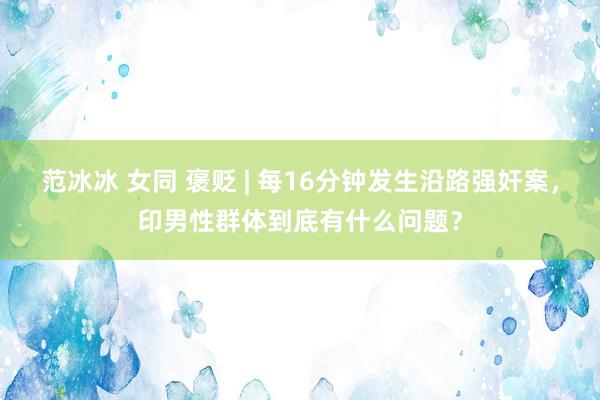 范冰冰 女同 褒贬 | 每16分钟发生沿路强奸案，印男性群体到底有什么问题？