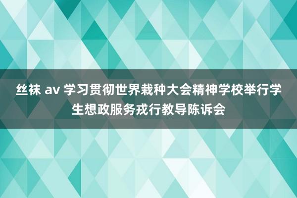 丝袜 av 学习贯彻世界栽种大会精神学校举行学生想政服务戎行教导陈诉会