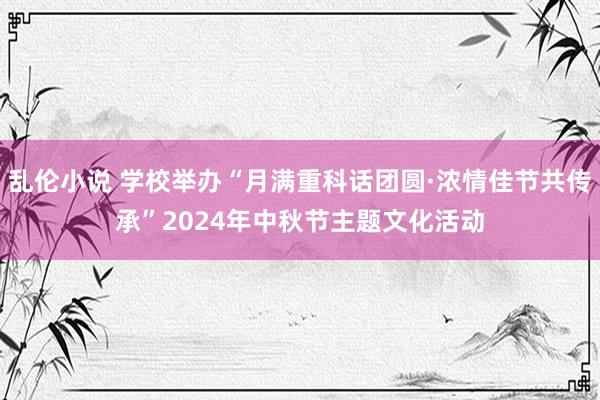 乱伦小说 学校举办“月满重科话团圆·浓情佳节共传承”2024年中秋节主题文化活动