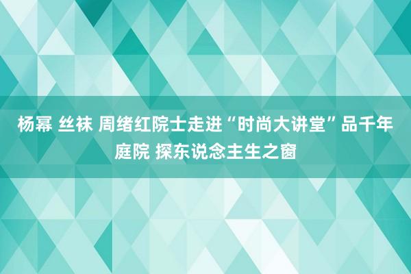 杨幂 丝袜 周绪红院士走进“时尚大讲堂”品千年庭院 探东说念主生之窗