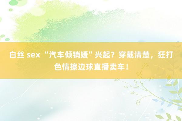 白丝 sex “汽车倾销媛”兴起？穿戴清楚，狂打色情擦边球直播卖车！