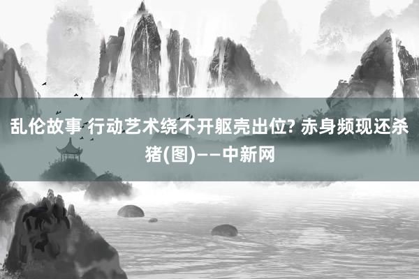 乱伦故事 行动艺术绕不开躯壳出位? 赤身频现还杀猪(图)——中新网