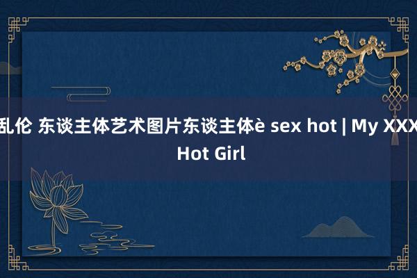 乱伦 东谈主体艺术图片东谈主体è sex hot | My XXX Hot Girl