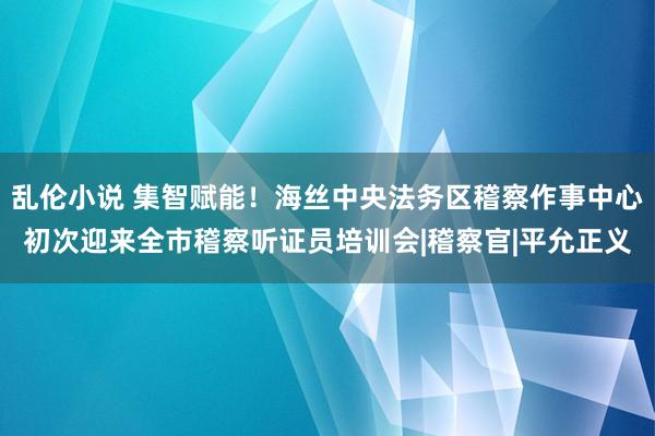 乱伦小说 集智赋能！海丝中央法务区稽察作事中心初次迎来全市稽察听证员培训会|稽察官|平允正义