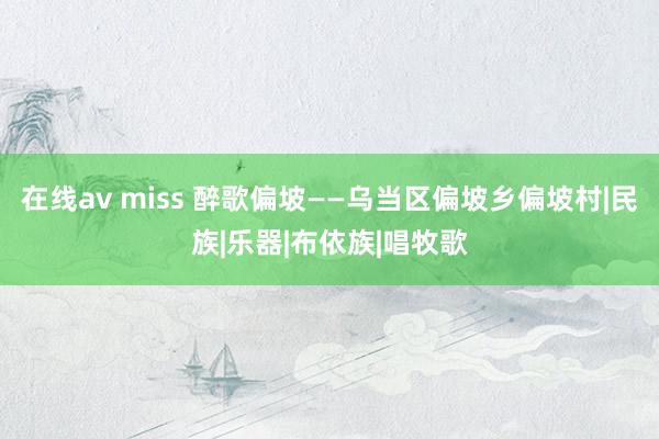 在线av miss 醉歌偏坡——乌当区偏坡乡偏坡村|民族|乐器|布依族|唱牧歌